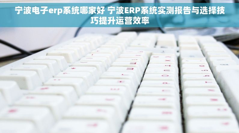 宁波电子erp系统哪家好 宁波ERP系统实测报告与选择技巧提升运营效率