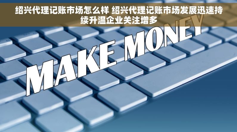 绍兴代理记账市场怎么样 绍兴代理记账市场发展迅速持续升温企业关注增多