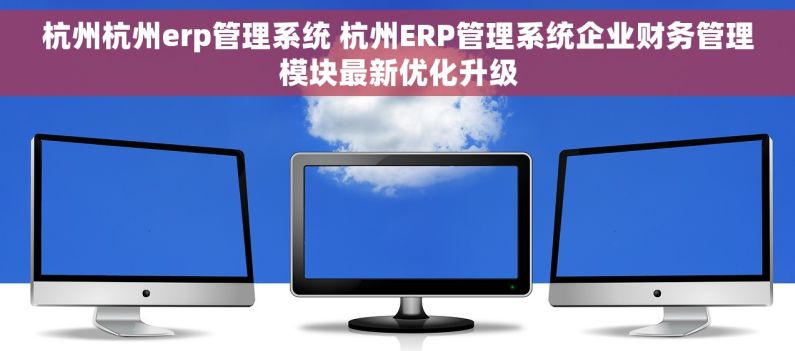 杭州杭州erp管理系统 杭州ERP管理系统企业财务管理模块最新优化升级