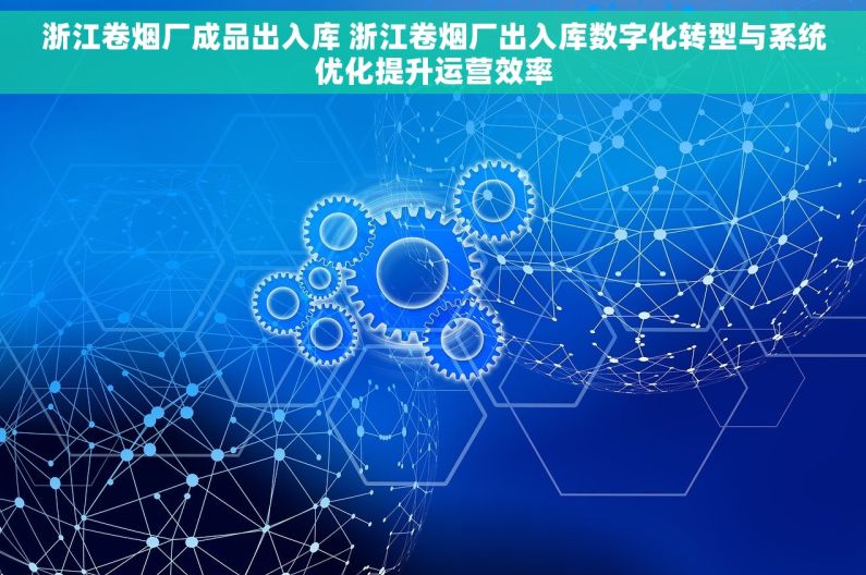 浙江卷烟厂成品出入库 浙江卷烟厂出入库数字化转型与系统优化提升运营效率