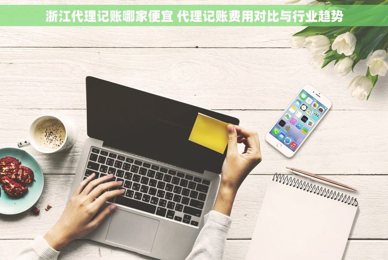 浙江代理记账哪家便宜 代理记账费用对比与行业趋势