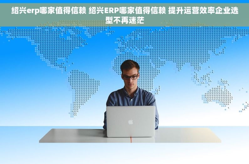 绍兴erp哪家值得信赖 绍兴ERP哪家值得信赖 提升运营效率企业选型不再迷茫