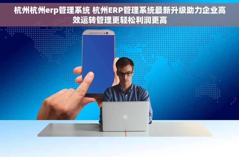 杭州杭州erp管理系统 杭州ERP管理系统最新升级助力企业高效运转管理更轻松利润更高