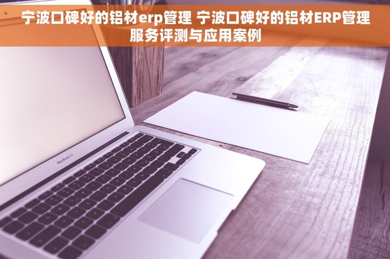 宁波口碑好的铝材erp管理 宁波口碑好的铝材ERP管理服务评测与应用案例