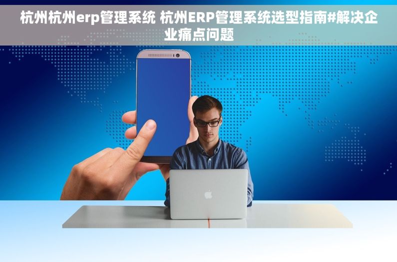 杭州杭州erp管理系统 杭州ERP管理系统选型指南#解决企业痛点问题