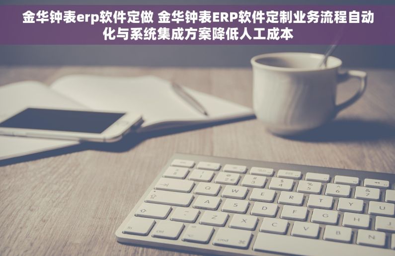 金华钟表erp软件定做 金华钟表ERP软件定制业务流程自动化与系统集成方案降低人工成本