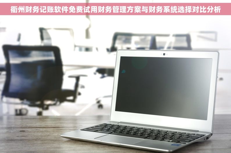 衢州财务记账软件免费试用财务管理方案与财务系统选择对比分析