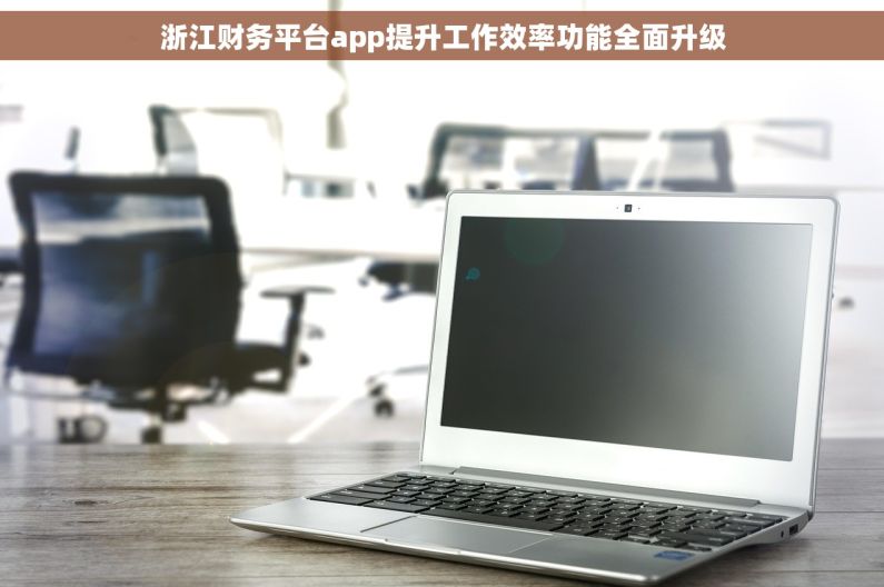 浙江财务平台app提升工作效率功能全面升级