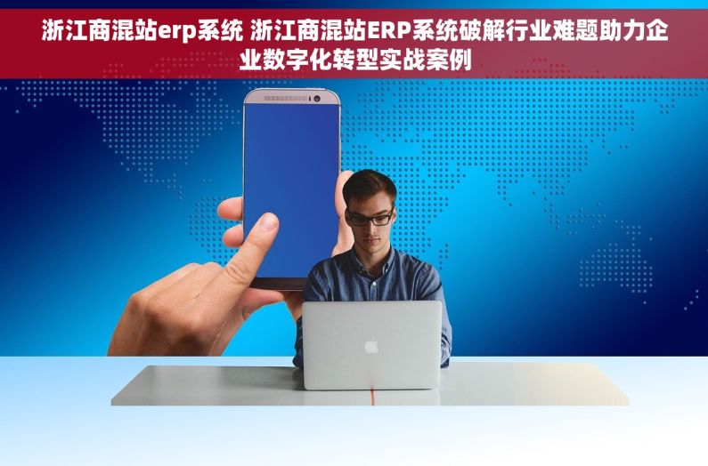 浙江商混站erp系统 浙江商混站ERP系统破解行业难题助力企业数字化转型实战案例