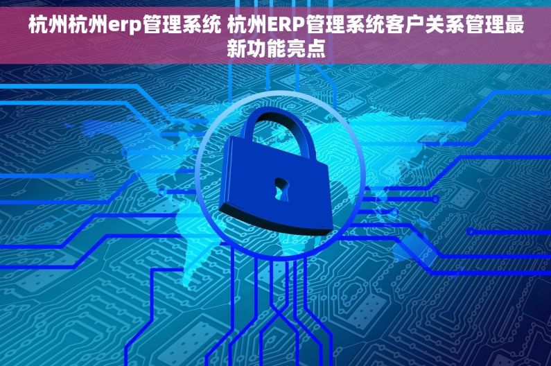 杭州杭州erp管理系统 杭州ERP管理系统客户关系管理最新功能亮点