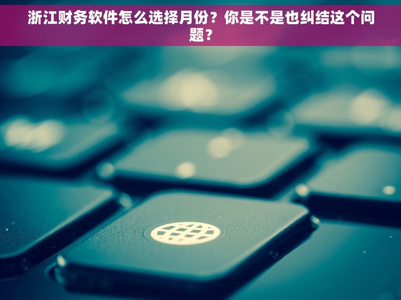 浙江财务软件怎么选择月份？你是不是也纠结这个问题？