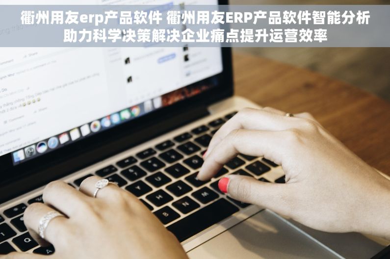 衢州用友erp产品软件 衢州用友ERP产品软件智能分析助力科学决策解决企业痛点提升运营效率