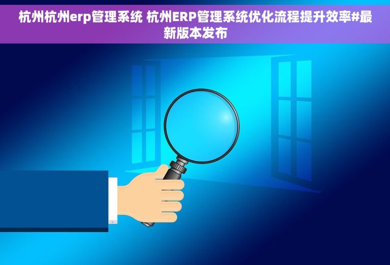 杭州杭州erp管理系统 杭州ERP管理系统优化流程提升效率#最新版本发布