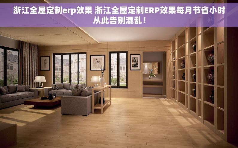 浙江全屋定制erp效果 浙江全屋定制ERP效果每月节省小时从此告别混乱！
