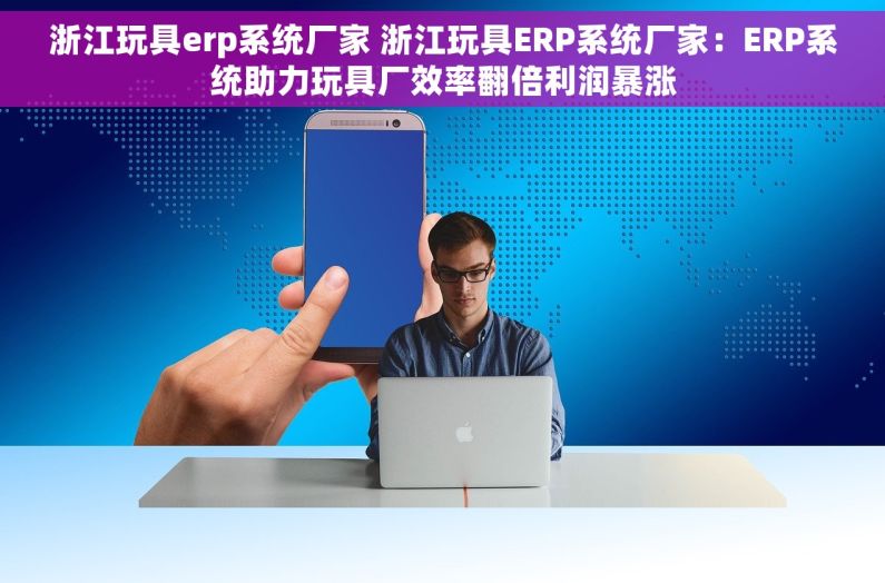 浙江玩具erp系统厂家 浙江玩具ERP系统厂家：ERP系统助力玩具厂效率翻倍利润暴涨