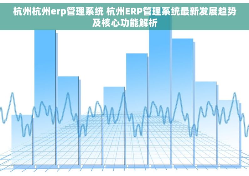 杭州杭州erp管理系统 杭州ERP管理系统最新发展趋势及核心功能解析