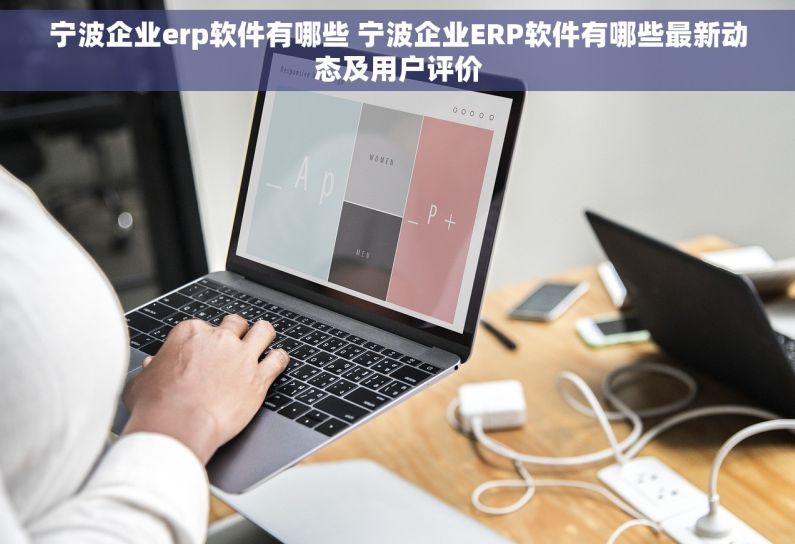 宁波企业erp软件有哪些 宁波企业ERP软件有哪些最新动态及用户评价
