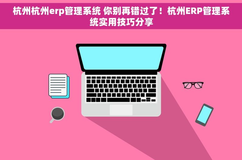 杭州杭州erp管理系统 你别再错过了！杭州ERP管理系统实用技巧分享