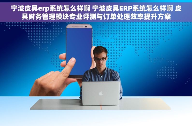 宁波皮具erp系统怎么样啊 宁波皮具ERP系统怎么样啊 皮具财务管理模块专业评测与订单处理效率提升方案