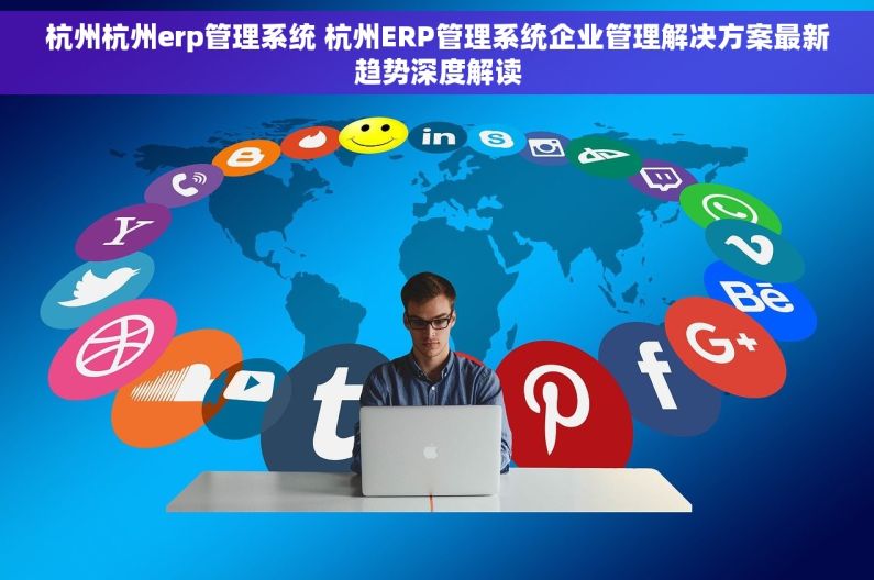 杭州杭州erp管理系统 杭州ERP管理系统企业管理解决方案最新趋势深度解读