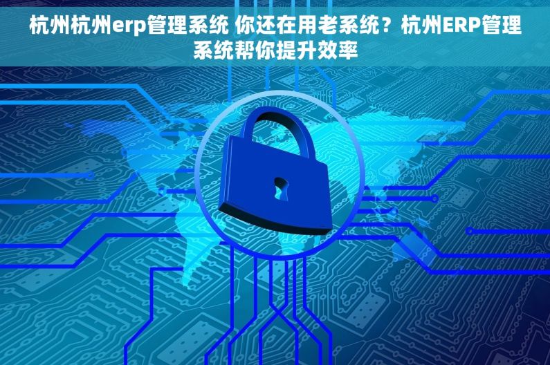 杭州杭州erp管理系统 你还在用老系统？杭州ERP管理系统帮你提升效率