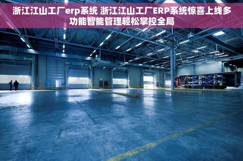 浙江江山工厂erp系统 浙江江山工厂ERP系统惊喜上线多功能智能管理轻松掌控全局
