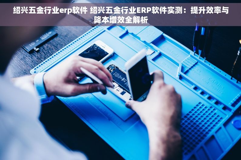 绍兴五金行业erp软件 绍兴五金行业ERP软件实测：提升效率与降本增效全解析