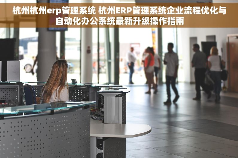 杭州杭州erp管理系统 杭州ERP管理系统企业流程优化与自动化办公系统最新升级操作指南