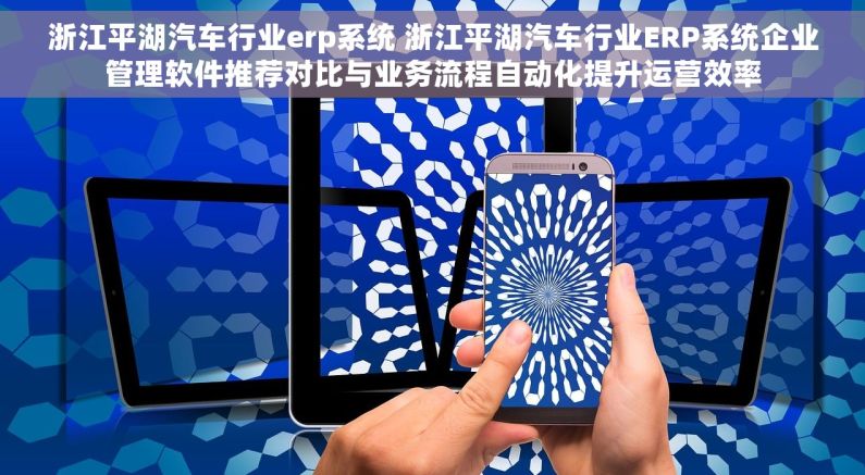 浙江平湖汽车行业erp系统 浙江平湖汽车行业ERP系统企业管理软件推荐对比与业务流程自动化提升运营效率