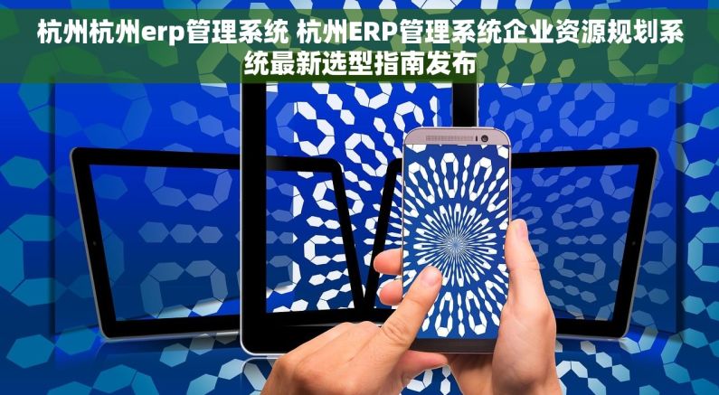 杭州杭州erp管理系统 杭州ERP管理系统企业资源规划系统最新选型指南发布