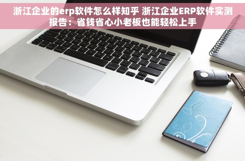 浙江企业的erp软件怎么样知乎 浙江企业ERP软件实测报告：省钱省心小老板也能轻松上手