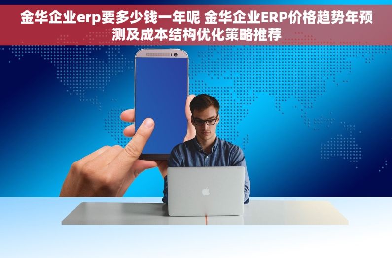 金华企业erp要多少钱一年呢 金华企业ERP价格趋势年预测及成本结构优化策略推荐
