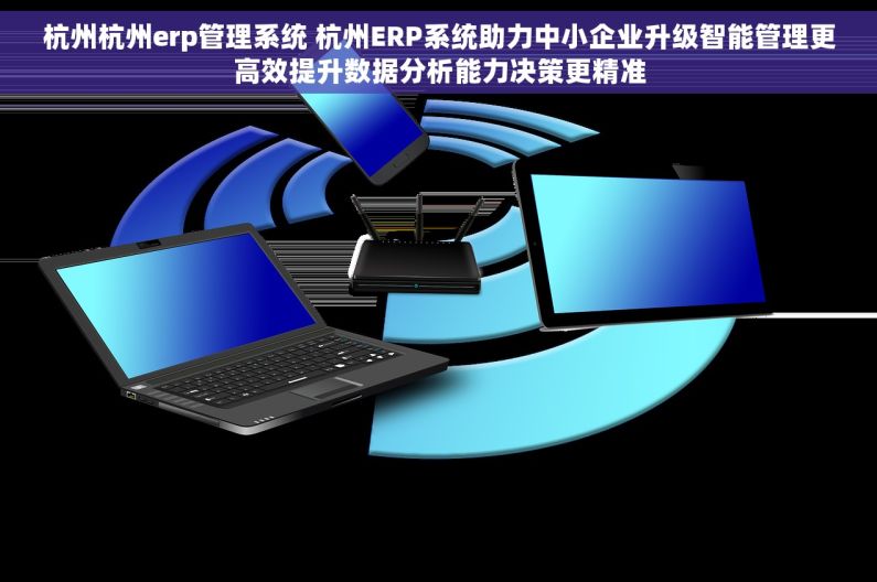 杭州杭州erp管理系统 杭州ERP系统助力中小企业升级智能管理更高效提升数据分析能力决策更精准