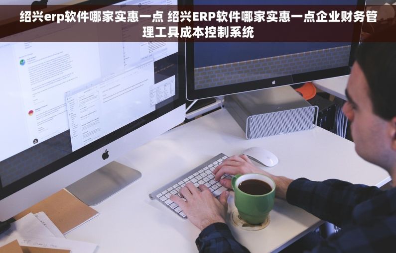 绍兴erp软件哪家实惠一点 绍兴ERP软件哪家实惠一点企业财务管理工具成本控制系统