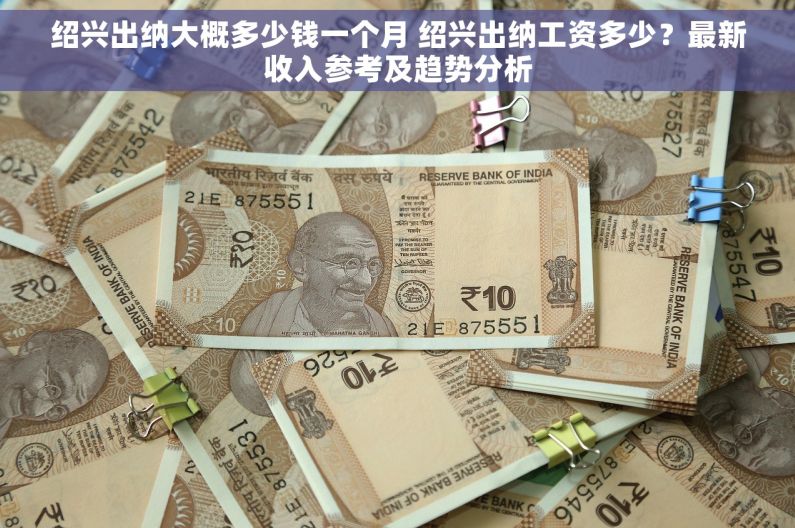 绍兴出纳大概多少钱一个月 绍兴出纳工资多少？最新收入参考及趋势分析