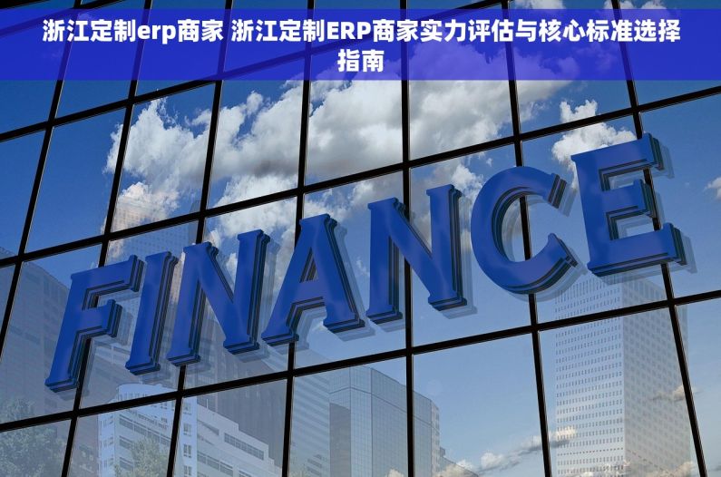 浙江定制erp商家 浙江定制ERP商家实力评估与核心标准选择指南