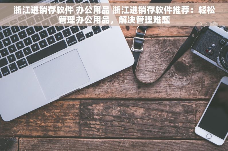浙江进销存软件 办公用品 浙江进销存软件推荐：轻松管理办公用品，解决管理难题