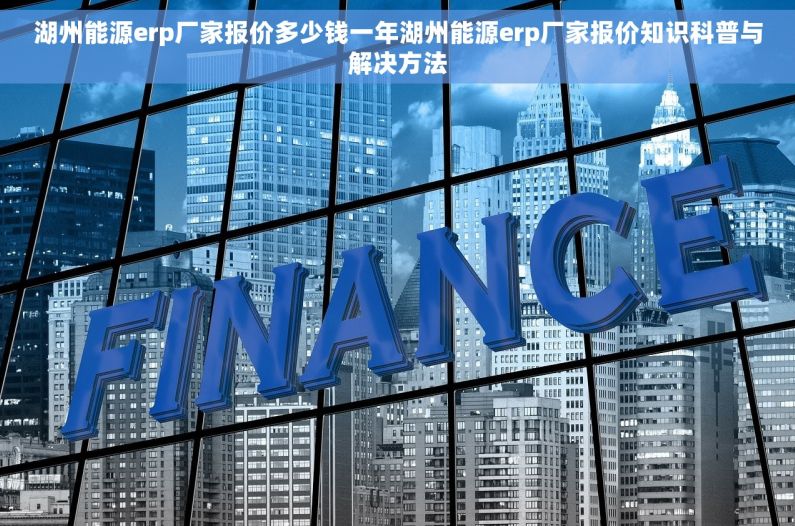 湖州能源erp厂家报价多少钱一年湖州能源erp厂家报价知识科普与解决方法
