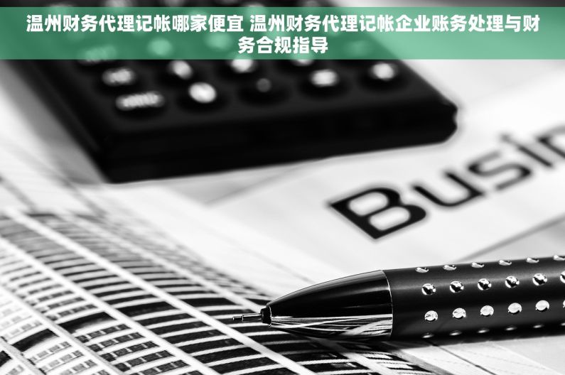 温州财务代理记帐哪家便宜 温州财务代理记帐企业账务处理与财务合规指导