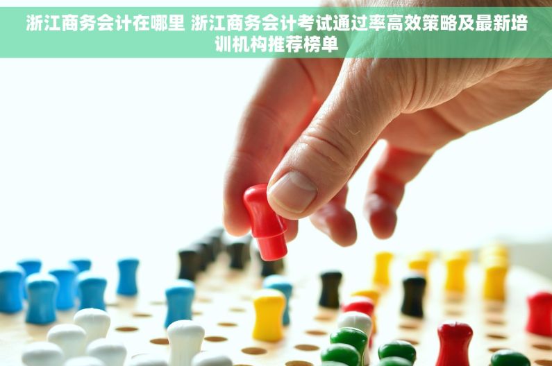 浙江商务会计在哪里 浙江商务会计考试通过率高效策略及最新培训机构推荐榜单