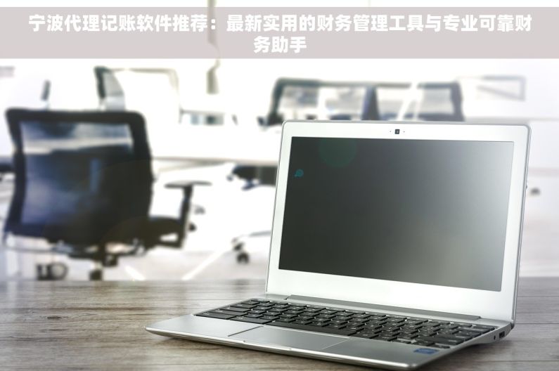 宁波代理记账软件推荐：最新实用的财务管理工具与专业可靠财务助手