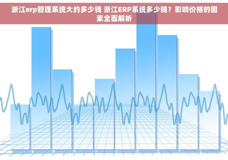 浙江erp管理系统大约多少钱 浙江ERP系统多少钱？影响价格的因素全面解析