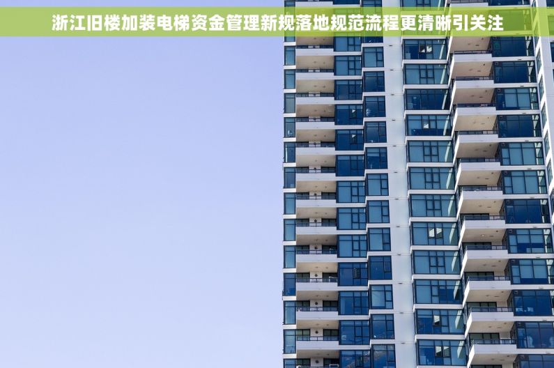 浙江旧楼加装电梯资金管理新规落地规范流程更清晰引关注