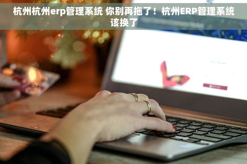 杭州杭州erp管理系统 你别再拖了！杭州ERP管理系统该换了