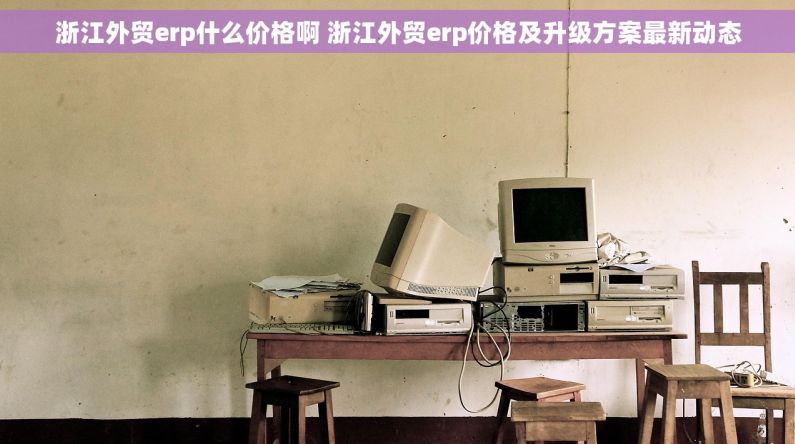 浙江外贸erp什么价格啊 浙江外贸erp价格及升级方案最新动态