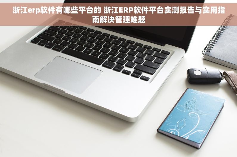 浙江erp软件有哪些平台的 浙江ERP软件平台实测报告与实用指南解决管理难题