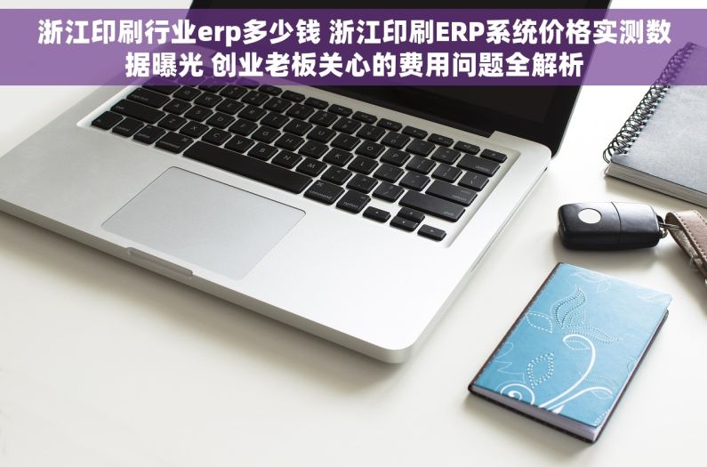 浙江印刷行业erp多少钱 浙江印刷ERP系统价格实测数据曝光 创业老板关心的费用问题全解析