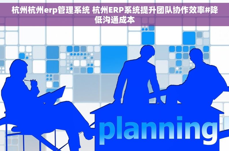 杭州杭州erp管理系统 杭州ERP系统提升团队协作效率#降低沟通成本