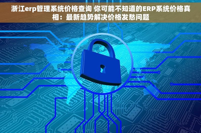 浙江erp管理系统价格查询 你可能不知道的ERP系统价格真相：最新趋势解决价格发愁问题