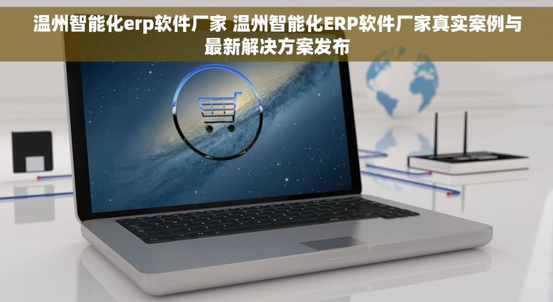 温州智能化erp软件厂家 温州智能化ERP软件厂家真实案例与最新解决方案发布